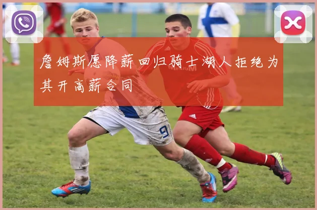 詹姆斯愿降薪回归骑士湖人拒绝为其开高薪合同