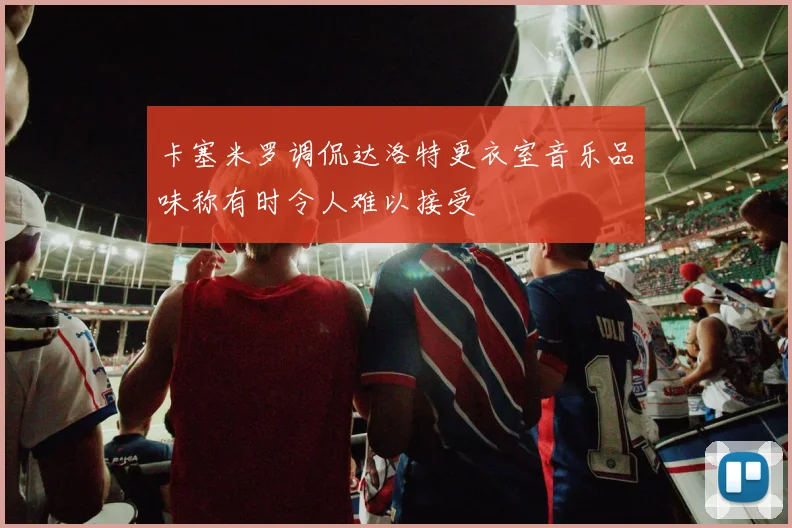 卡塞米罗调侃达洛特更衣室音乐品味称有时令人难以接受