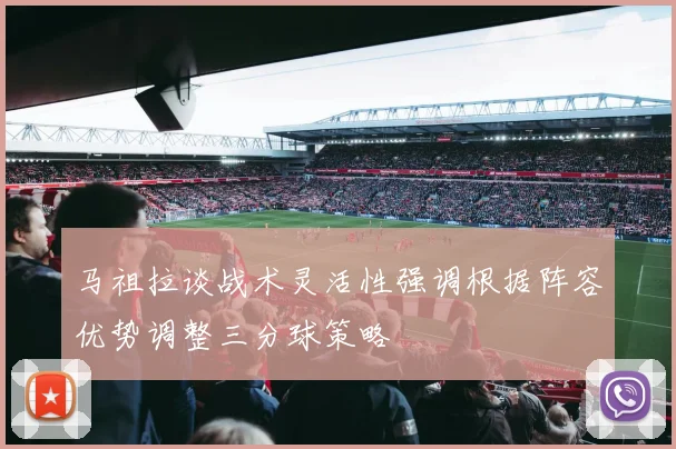 马祖拉谈战术灵活性强调根据阵容优势调整三分球策略