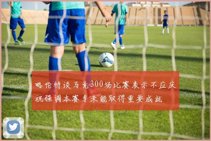 略伦特谈马竞300场比赛表示不应庆祝强调本赛季未能取得重要成就