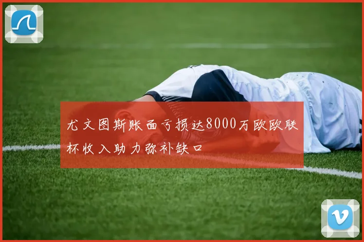 尤文图斯账面亏损达8000万欧欧联杯收入助力弥补缺口