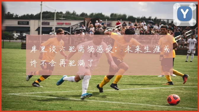 库里谈六犯离场感受：未来生涯或许不会再犯满了