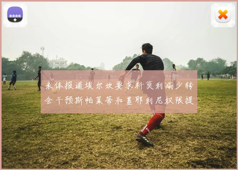 米体报道埃尔坎要求科莫利减少转会干预斯帕莱蒂和基耶利尼权限提升