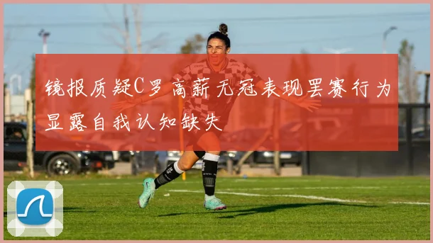 镜报质疑C罗高薪无冠表现罢赛行为显露自我认知缺失