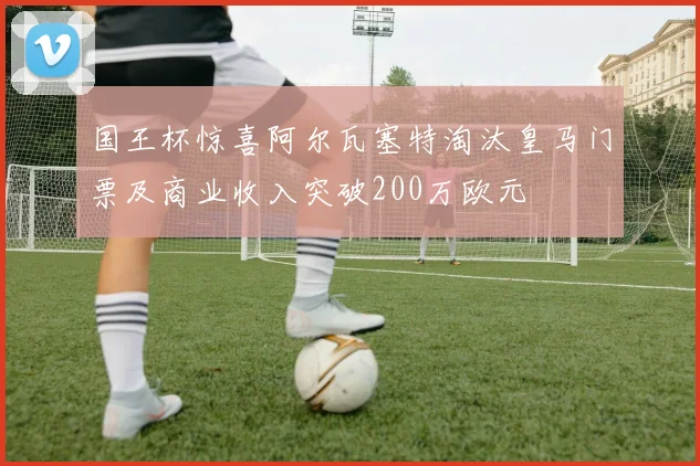 国王杯惊喜阿尔瓦塞特淘汰皇马门票及商业收入突破200万欧元