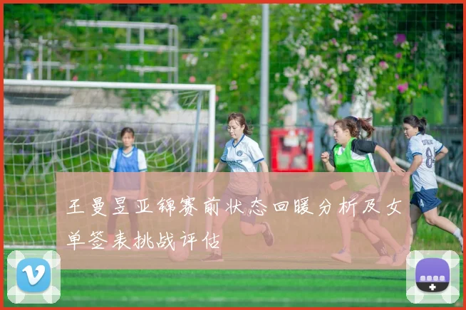 王曼昱亚锦赛前状态回暖分析及女单签表挑战评估