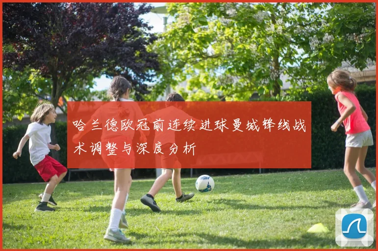 哈兰德欧冠前连续进球曼城锋线战术调整与深度分析